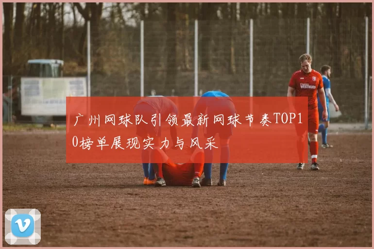 广州网球队引领最新网球节奏TOP10榜单展现实力与风采