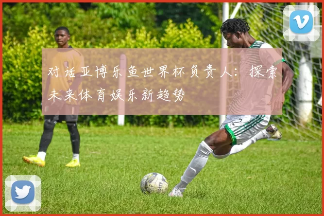对话亚博乐鱼世界杯负责人:探索未来体育娱乐新趋势