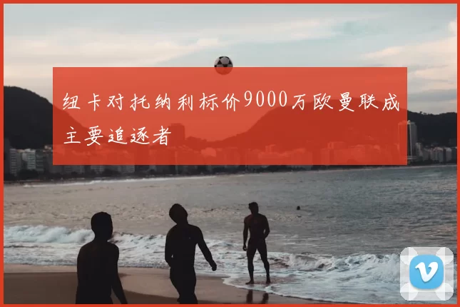 纽卡对托纳利标价9000万欧曼联成主要追逐者