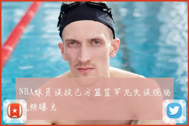 NBA球员误投己方篮筐罕见失误现场视频曝光