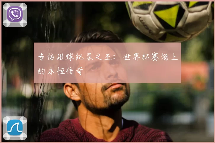 专访进球纪录之王:世界杯赛场上的永恒传奇