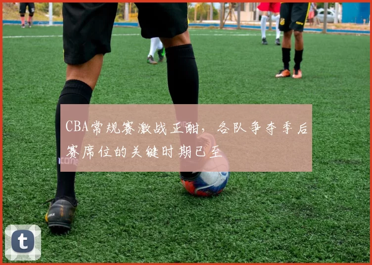 CBA常规赛激战正酣,各队争夺季后赛席位的关键时期已至