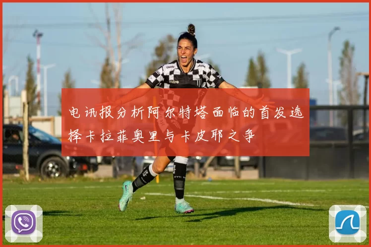 电讯报分析阿尔特塔面临的首发选择卡拉菲奥里与卡皮耶之争