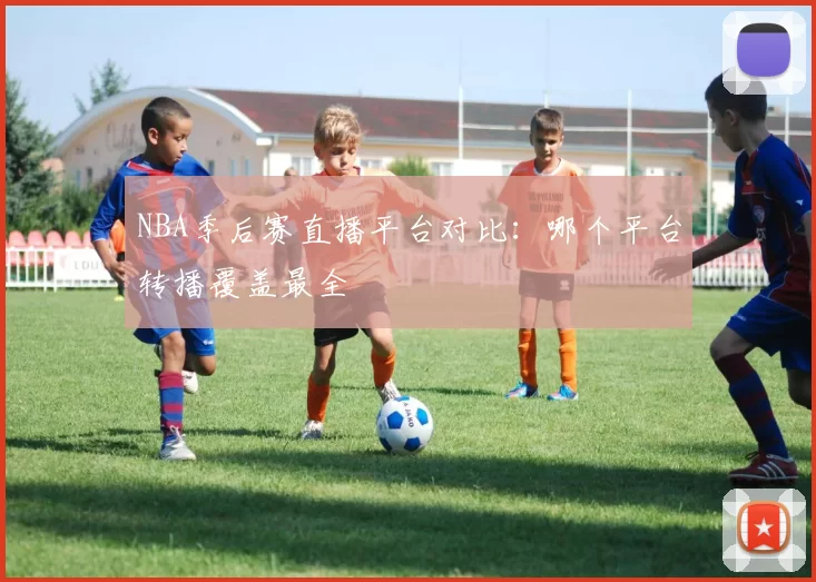 NBA季后赛直播平台对比:哪个平台转播覆盖最全