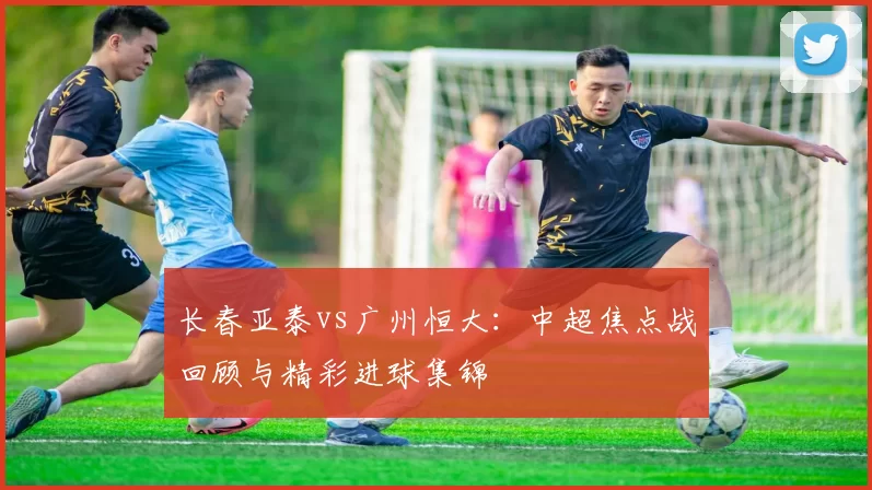 长春亚泰vs广州恒大:中超焦点战回顾与精彩进球集锦